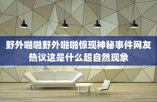野外啪啪野外啪啪惊现神秘事件网友热议这是什么超自然现象