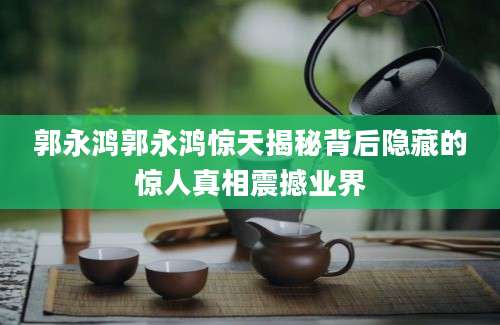 郭永鸿郭永鸿惊天揭秘背后隐藏的惊人真相震撼业界