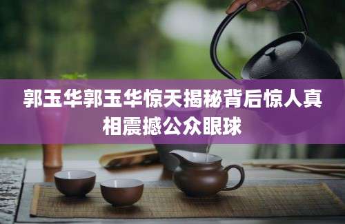 郭玉华郭玉华惊天揭秘背后惊人真相震撼公众眼球