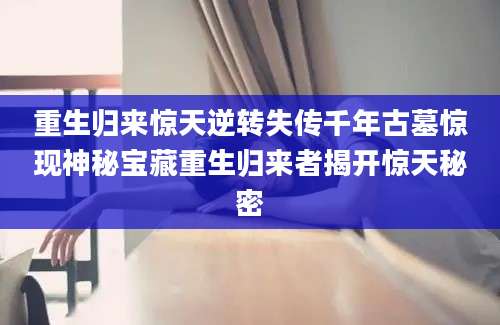 重生归来惊天逆转失传千年古墓惊现神秘宝藏重生归来者揭开惊天秘密