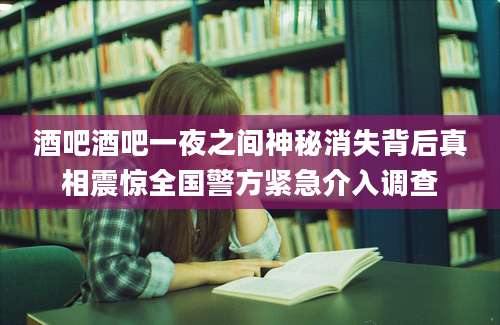 酒吧酒吧一夜之间神秘消失背后真相震惊全国警方紧急介入调查