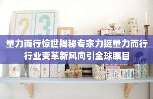 量力而行惊世揭秘专家力挺量力而行行业变革新风向引全球瞩目