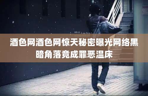 酒色网酒色网惊天秘密曝光网络黑暗角落竟成罪恶温床
