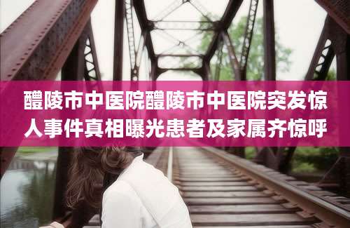 醴陵市中医院醴陵市中医院突发惊人事件真相曝光患者及家属齐惊呼