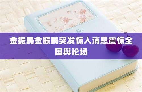 金振民金振民突发惊人消息震惊全国舆论场