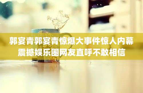 郭宴青郭宴青惊爆大事件惊人内幕震撼娱乐圈网友直呼不敢相信