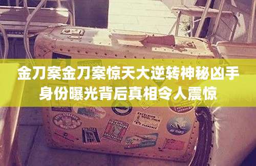 金刀案金刀案惊天大逆转神秘凶手身份曝光背后真相令人震惊