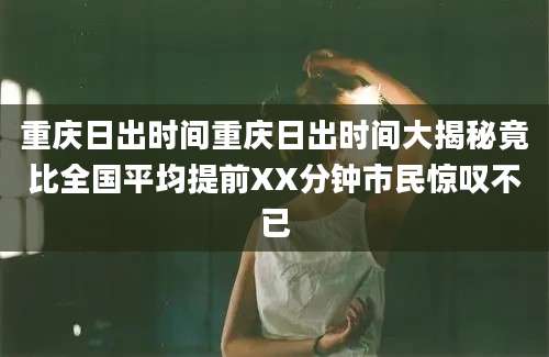 重庆日出时间重庆日出时间大揭秘竟比全国平均提前XX分钟市民惊叹不已