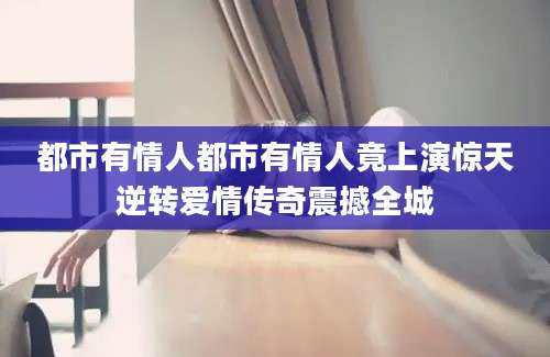 都市有情人都市有情人竟上演惊天逆转爱情传奇震撼全城