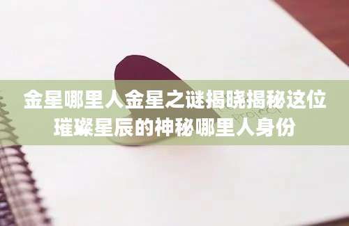 金星哪里人金星之谜揭晓揭秘这位璀璨星辰的神秘哪里人身份