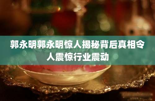 郭永明郭永明惊人揭秘背后真相令人震惊行业震动
