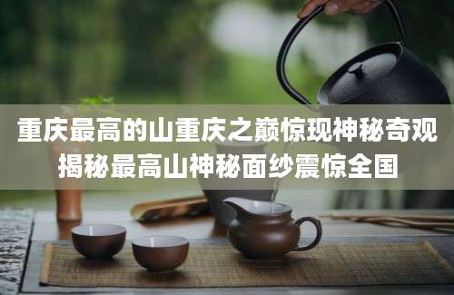 重庆最高的山重庆之巅惊现神秘奇观揭秘最高山神秘面纱震惊全国
