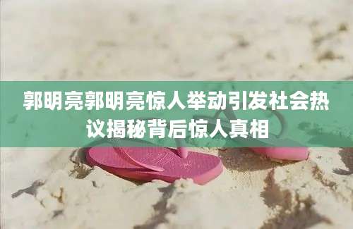 郭明亮郭明亮惊人举动引发社会热议揭秘背后惊人真相