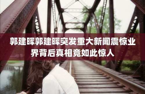 郭建晖郭建晖突发重大新闻震惊业界背后真相竟如此惊人