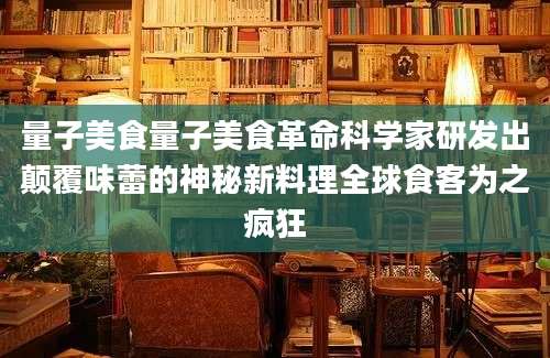 量子美食量子美食革命科学家研发出颠覆味蕾的神秘新料理全球食客为之疯狂