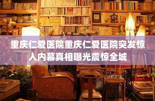 重庆仁爱医院重庆仁爱医院突发惊人内幕真相曝光震惊全城