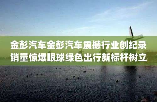 金彭汽车金彭汽车震撼行业创纪录销量惊爆眼球绿色出行新标杆树立