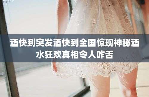酒快到突发酒快到全国惊现神秘酒水狂欢真相令人咋舌