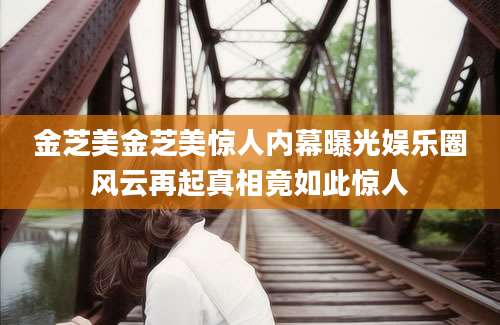 金芝美金芝美惊人内幕曝光娱乐圈风云再起真相竟如此惊人