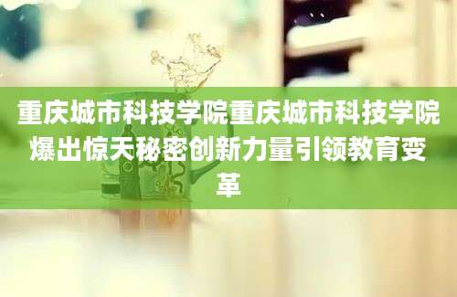 重庆城市科技学院重庆城市科技学院爆出惊天秘密创新力量引领教育变革
