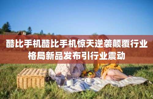 酷比手机酷比手机惊天逆袭颠覆行业格局新品发布引行业震动