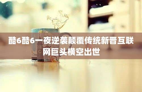 酷6酷6一夜逆袭颠覆传统新晋互联网巨头横空出世