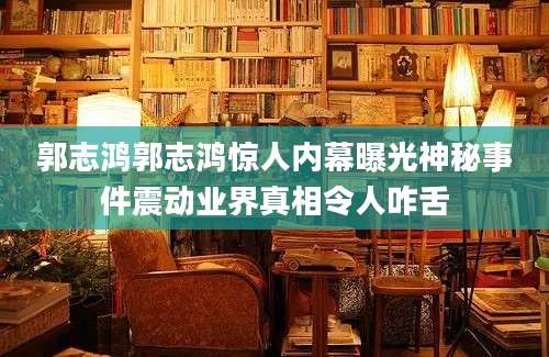 郭志鸿郭志鸿惊人内幕曝光神秘事件震动业界真相令人咋舌