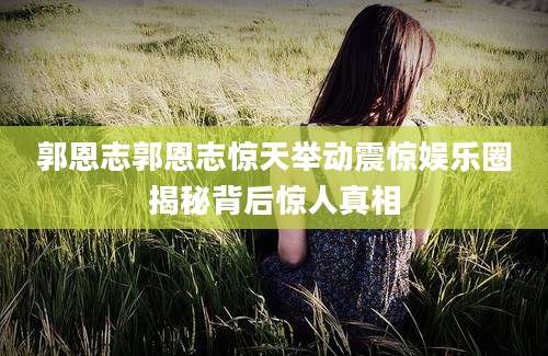郭恩志郭恩志惊天举动震惊娱乐圈揭秘背后惊人真相