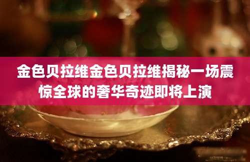 金色贝拉维金色贝拉维揭秘一场震惊全球的奢华奇迹即将上演