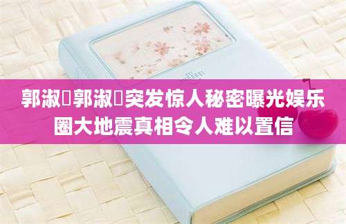 郭淑瑀郭淑瑀突发惊人秘密曝光娱乐圈大地震真相令人难以置信