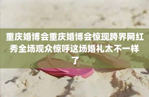 重庆婚博会重庆婚博会惊现跨界网红秀全场观众惊呼这场婚礼太不一样了