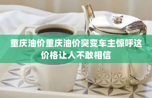 重庆油价重庆油价突变车主惊呼这价格让人不敢相信