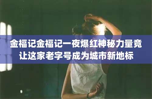 金福记金福记一夜爆红神秘力量竟让这家老字号成为城市新地标
