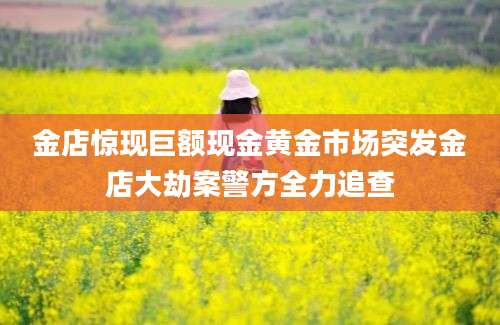 金店惊现巨额现金黄金市场突发金店大劫案警方全力追查