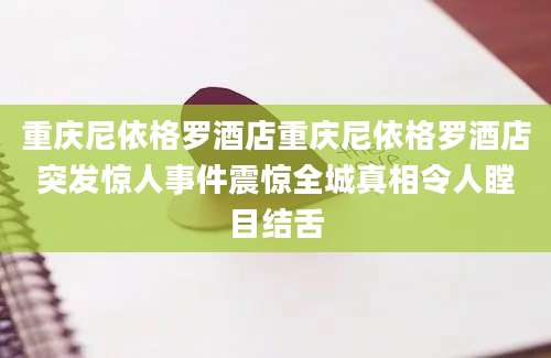 重庆尼依格罗酒店重庆尼依格罗酒店突发惊人事件震惊全城真相令人瞠目结舌