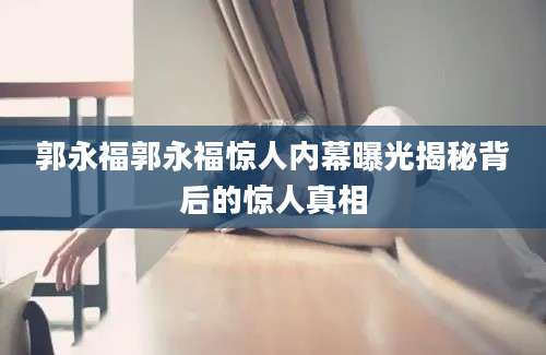 郭永福郭永福惊人内幕曝光揭秘背后的惊人真相