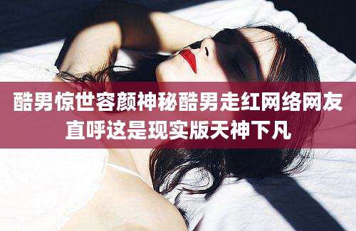 酷男惊世容颜神秘酷男走红网络网友直呼这是现实版天神下凡