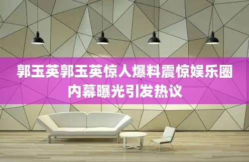 郭玉英郭玉英惊人爆料震惊娱乐圈内幕曝光引发热议