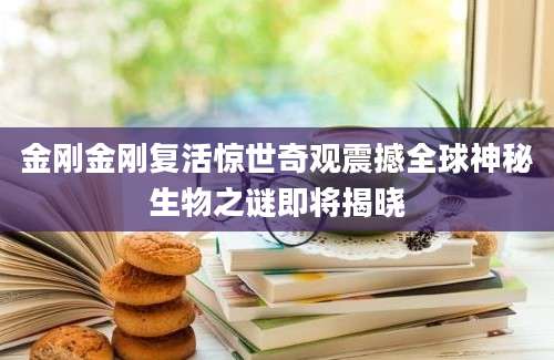 金刚金刚复活惊世奇观震撼全球神秘生物之谜即将揭晓
