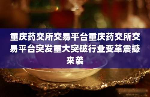 重庆药交所交易平台重庆药交所交易平台突发重大突破行业变革震撼来袭