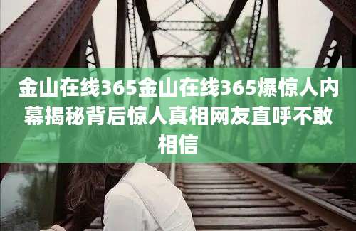 金山在线365金山在线365爆惊人内幕揭秘背后惊人真相网友直呼不敢相信