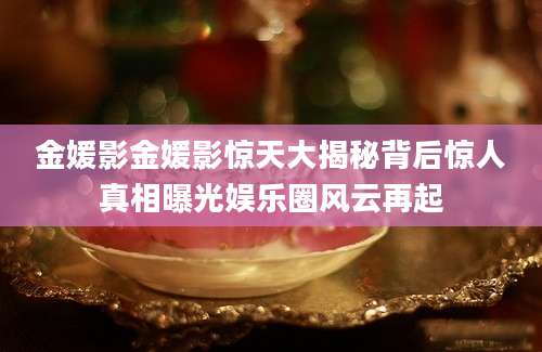 金媛影金媛影惊天大揭秘背后惊人真相曝光娱乐圈风云再起