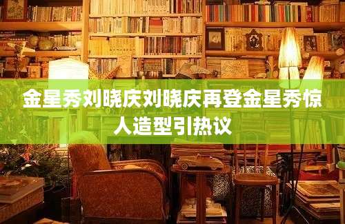 金星秀刘晓庆刘晓庆再登金星秀惊人造型引热议