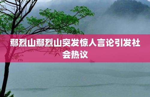 鄢烈山鄢烈山突发惊人言论引发社会热议