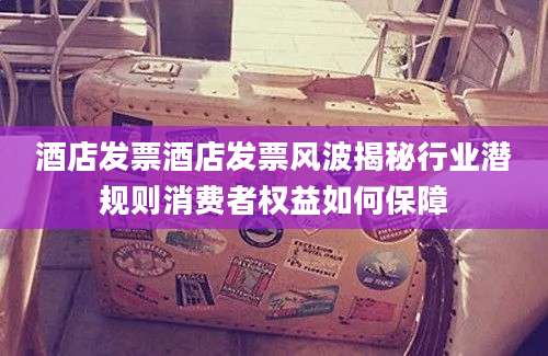 酒店发票酒店发票风波揭秘行业潜规则消费者权益如何保障