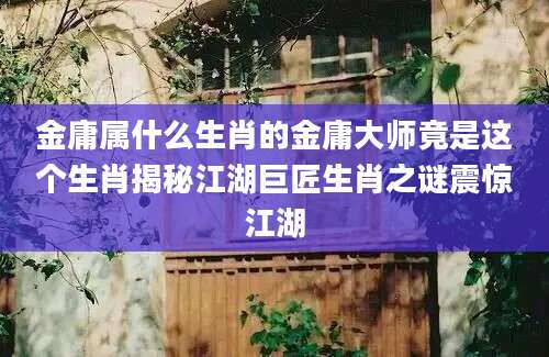 金庸属什么生肖的金庸大师竟是这个生肖揭秘江湖巨匠生肖之谜震惊江湖