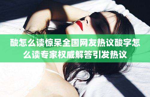 酸怎么读惊呆全国网友热议酸字怎么读专家权威解答引发热议