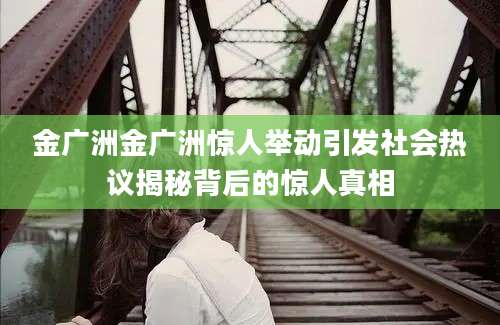 金广洲金广洲惊人举动引发社会热议揭秘背后的惊人真相