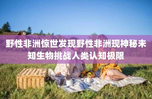 野性非洲惊世发现野性非洲现神秘未知生物挑战人类认知极限