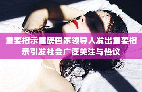 重要指示重磅国家领导人发出重要指示引发社会广泛关注与热议
